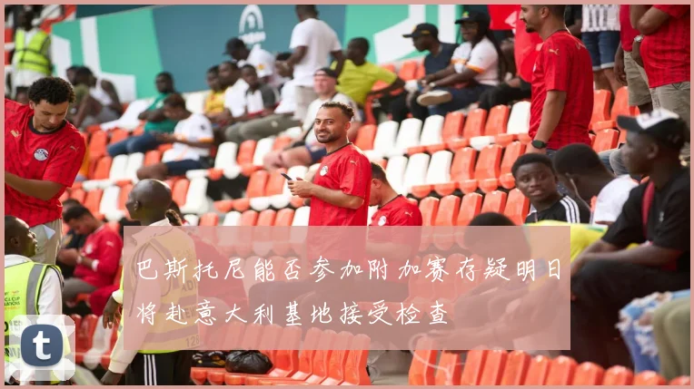 巴斯托尼能否参加附加赛存疑明日将赴意大利基地接受检查