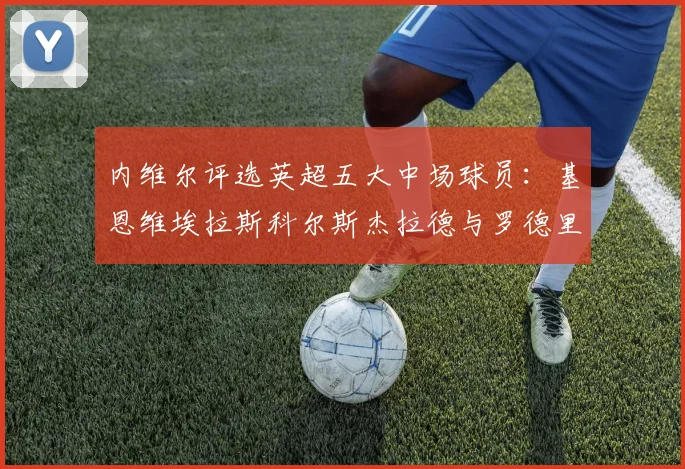 内维尔评选英超五大中场球员：基恩维埃拉斯科尔斯杰拉德与罗德里的巅峰对决