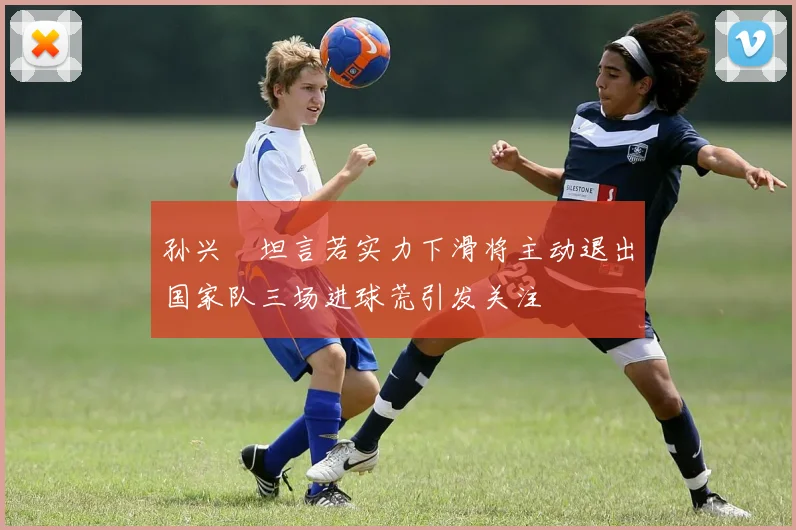 孙兴慜坦言若实力下滑将主动退出国家队三场进球荒引发关注
