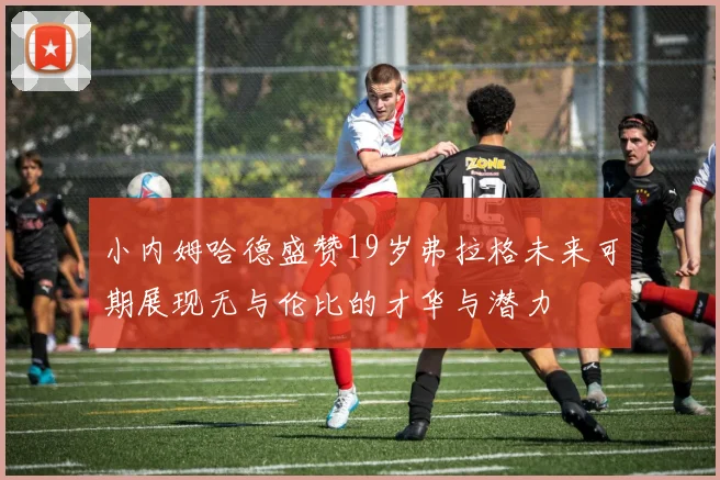 小内姆哈德盛赞19岁弗拉格未来可期展现无与伦比的才华与潜力