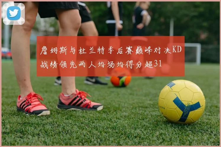 詹姆斯与杜兰特季后赛巅峰对决KD战绩领先两人均场均得分超31