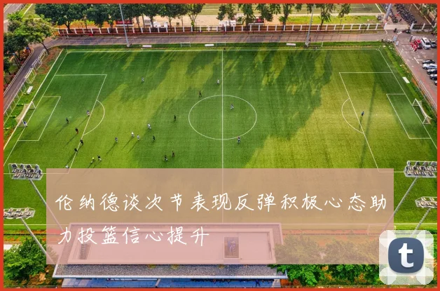 伦纳德谈次节表现反弹积极心态助力投篮信心提升