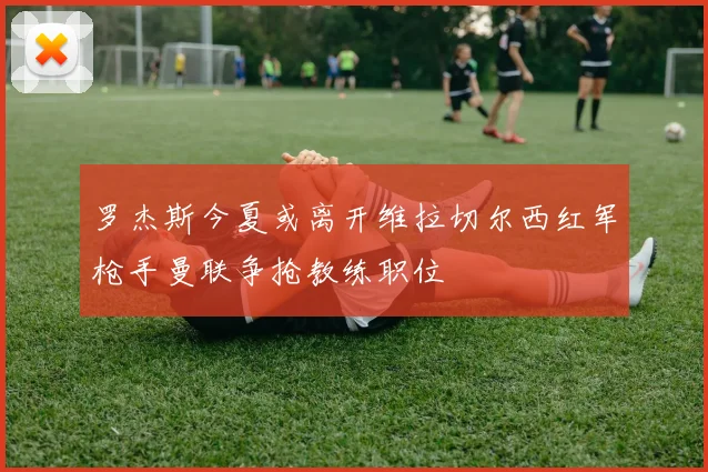 罗杰斯今夏或离开维拉切尔西红军枪手曼联争抢教练职位