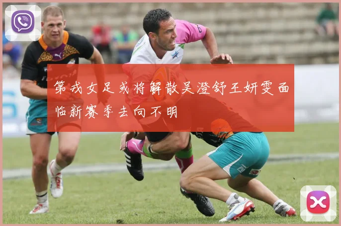 第戎女足或将解散吴澄舒王妍雯面临新赛季去向不明