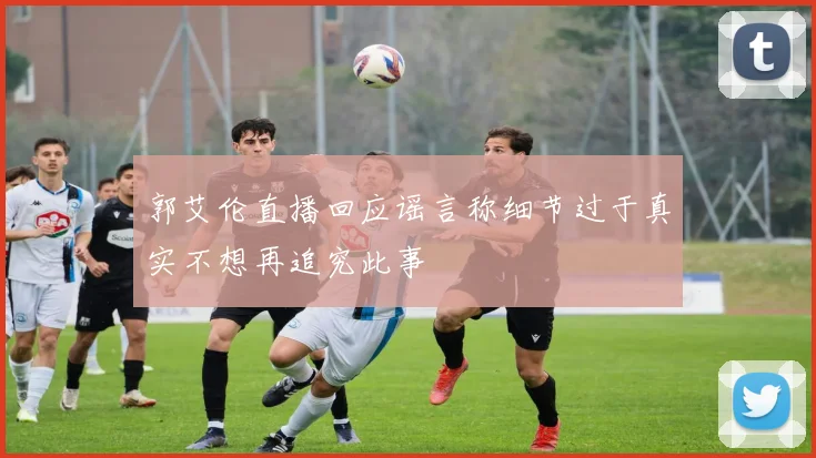 郭艾伦直播回应谣言称细节过于真实不想再追究此事
