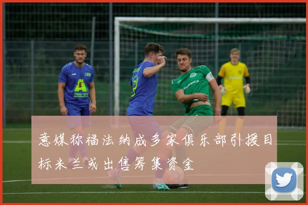 意媒称福法纳成多家俱乐部引援目标米兰或出售筹集资金