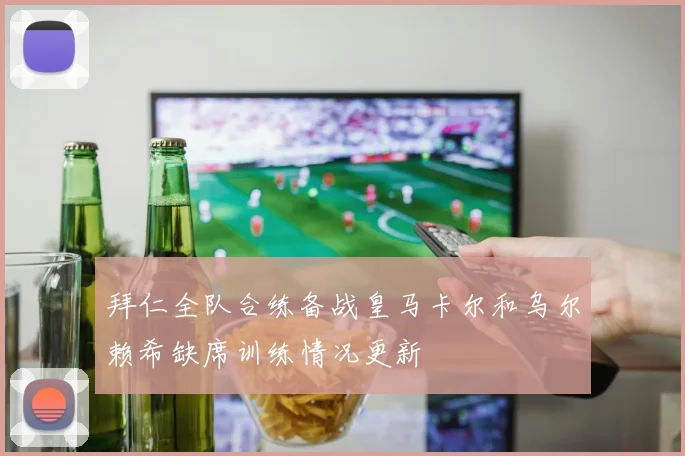 拜仁全队合练备战皇马卡尔和乌尔赖希缺席训练情况更新