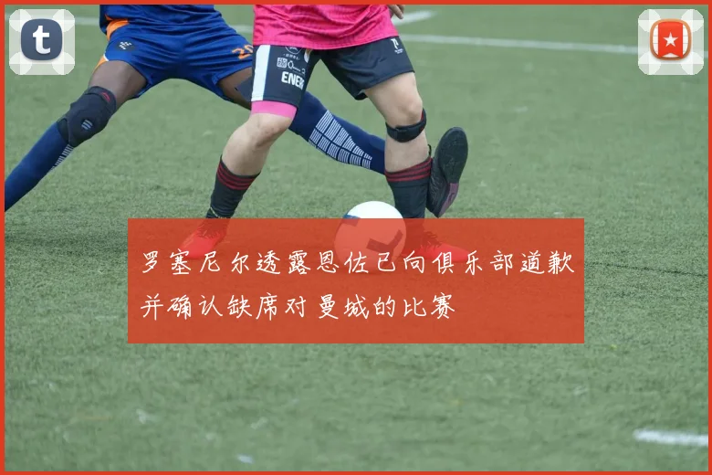 罗塞尼尔透露恩佐已向俱乐部道歉并确认缺席对曼城的比赛