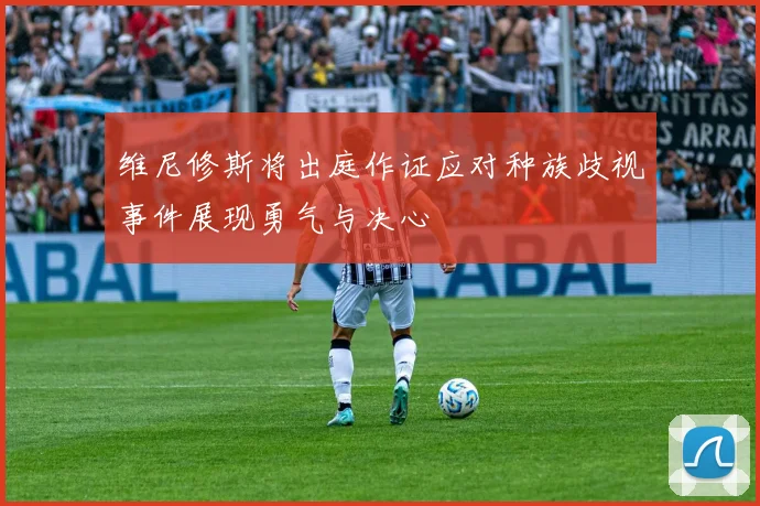 维尼修斯将出庭作证应对种族歧视事件展现勇气与决心
